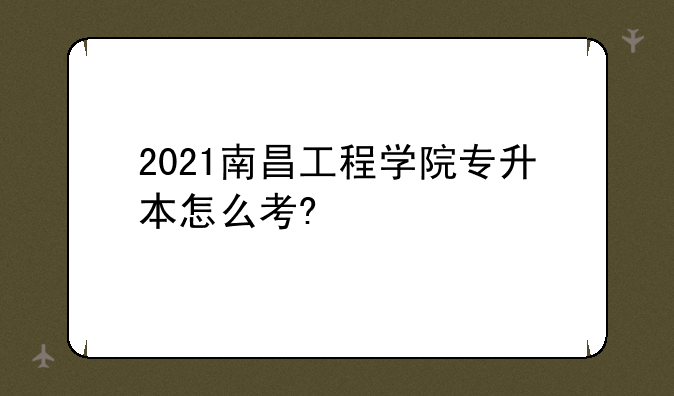 2021南昌工程学院专升本怎么考?
