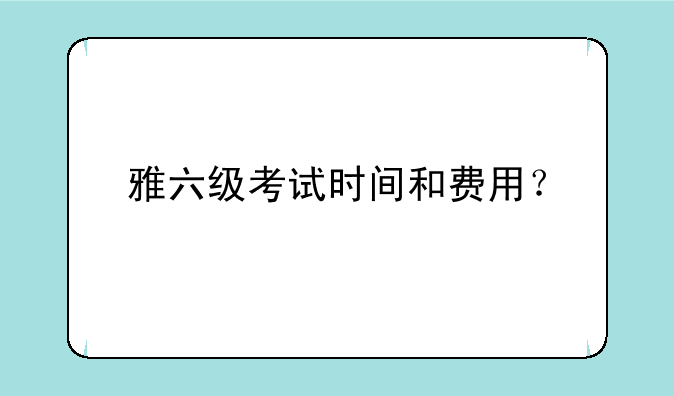 雅六级考试时间和费用？