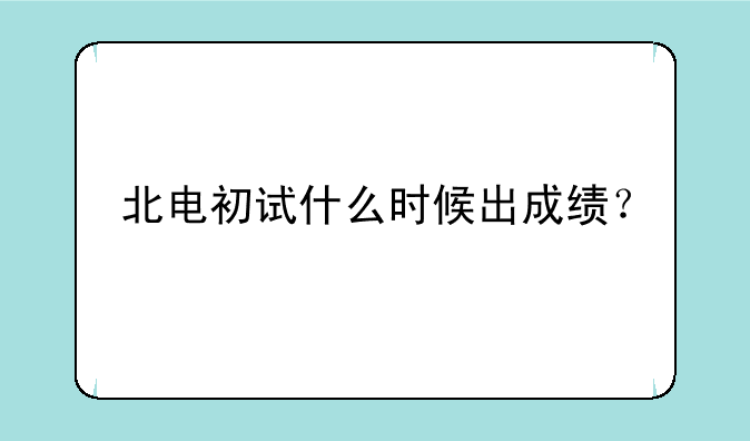 北电初试什么时候出成绩？