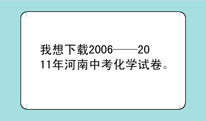 我想下载2006——2011年河南中考化学试卷。