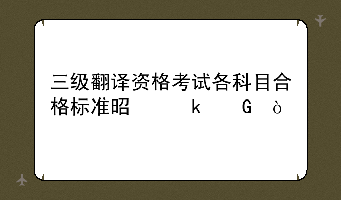 三级翻译资格考试各科目合格标准是多少？