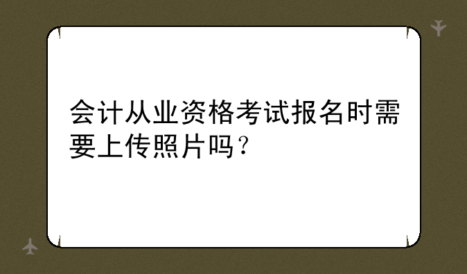 会计从业资格考试报名时需要上传照片吗？