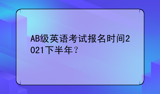 AB级英语考试报名时间2021下半年？