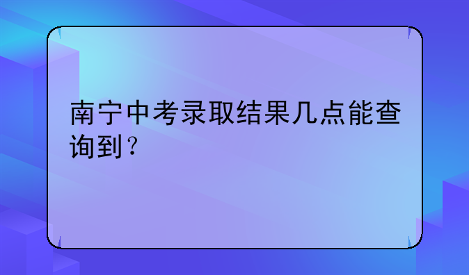南宁中考录取结果几点能查询到？