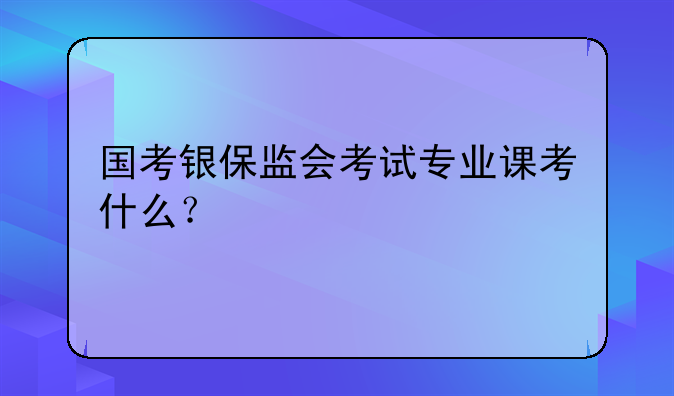 国考银保监会考试专业课考什么？