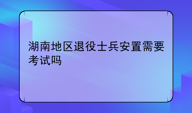 湖南地区退役士兵安置需要考试吗