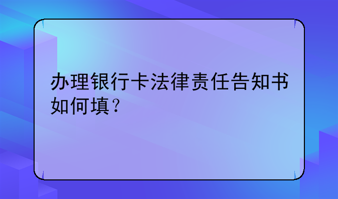 办理银行卡法律责任告知书如何填？