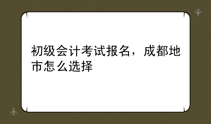 初级会计考试报名，成都地市怎么选择
