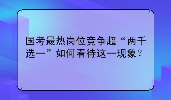 国考最热岗位竞争超“两千选一”如何看待这一现象？