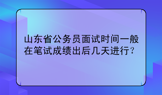 山东省公务员面试时间一般在笔试成绩出后几天进行？
