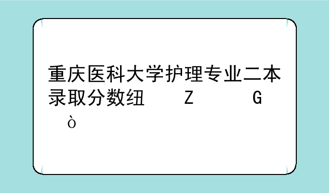 重庆医科大学护理专业二本录取分数线文科？