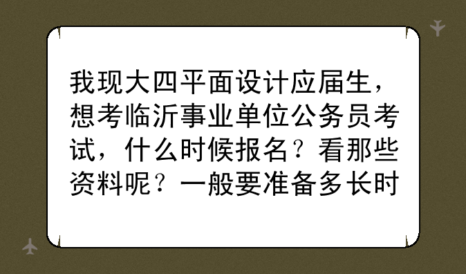 我现大四平面设计应届生，想考临沂事业单位公务员考试，什么时候报名？看那些资料呢？一般要准备多长时间