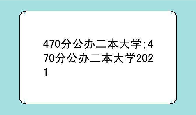 470分公办二本大学;470分公办二本大学2021
