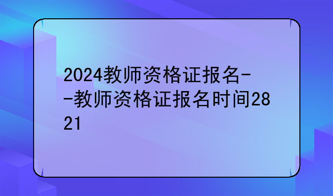 2024教师资格证报名--教师资格证报名时间2821