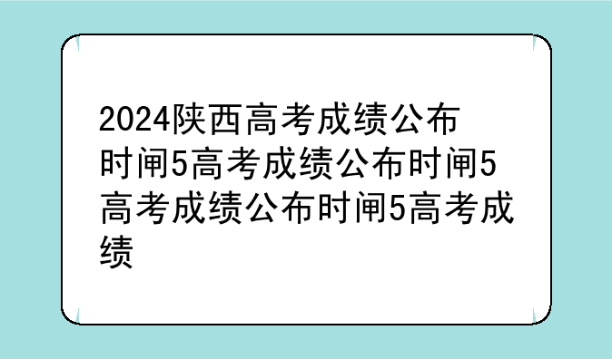 2024陕西高考成绩公布时间——2024陕西高考成绩公布时间中午