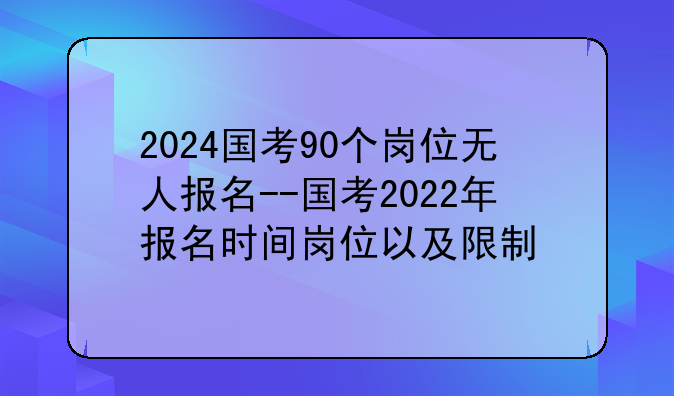 2024国考90个岗位无人报名--国考2022年报名时间岗位以及限制