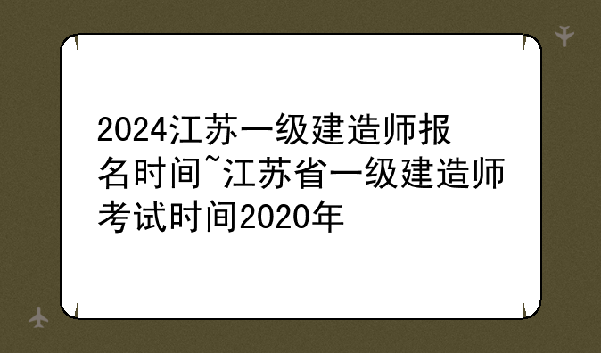2024江苏一级建造师报名时间~江苏省一级建造师考试时间2020年
