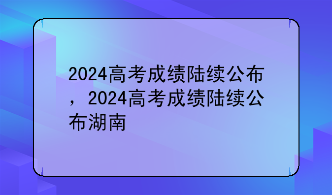 2024高考成绩陆续公布，2024高考成绩陆续公布湖南