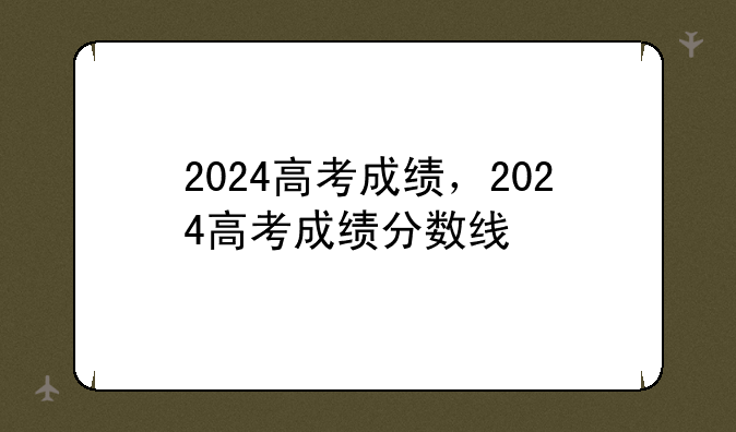 2024高考成绩，2024高考成绩分数线