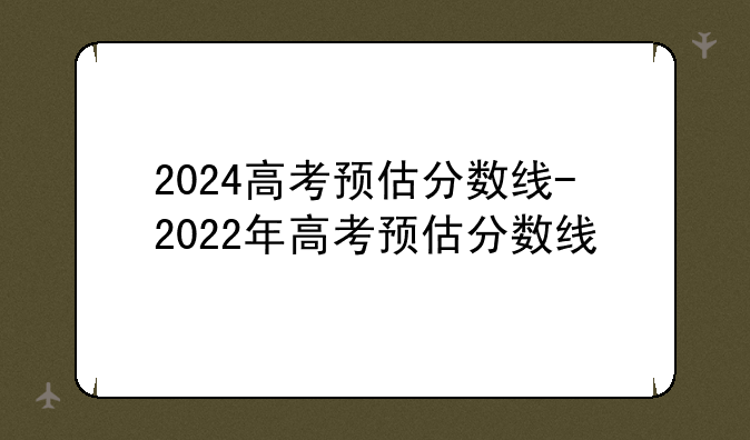 2024高考预估分数线-2022年高考预估分数线