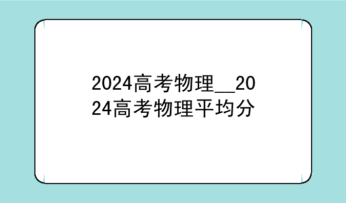 2024高考物理__2024高考物理平均分