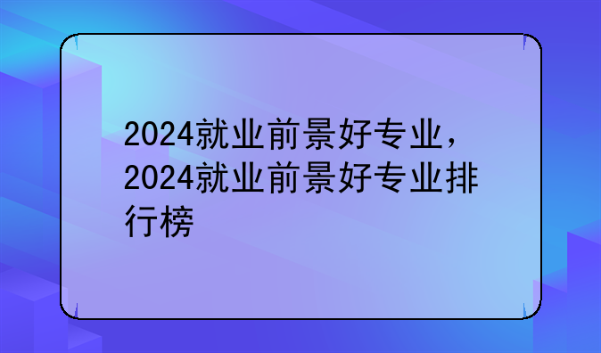 2024就业前景好专业，2024就业前景好专业排行榜