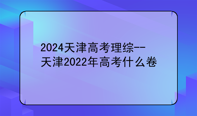 2024天津高考理综--天津2022年高考什么卷