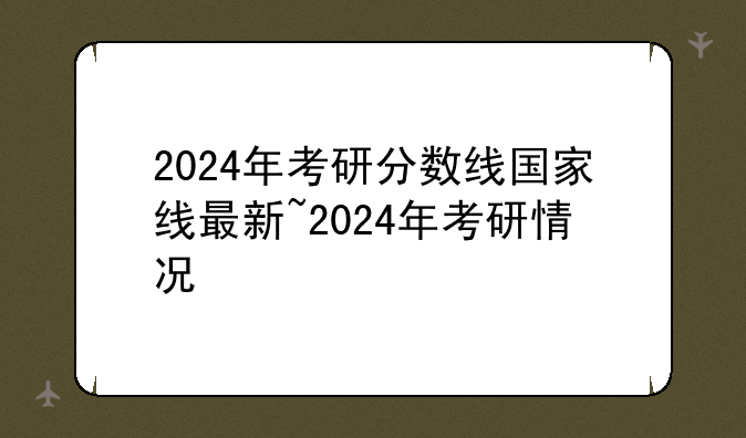 2024年考研分数线国家线最新~2024年考研情况