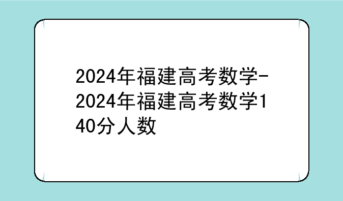 2024年福建高考数学-2024年福建高考数学140分人数