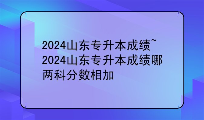 2024山东专升本成绩~2024山东专升本成绩哪两科分数相加