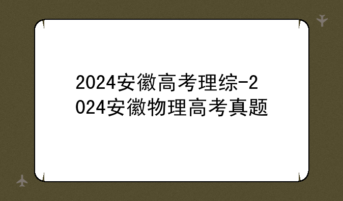 2024安徽高考理综-2024安徽物理高考真题