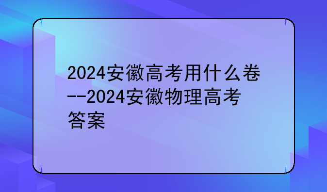 2024安徽高考用什么卷--2024安徽物理高考答案