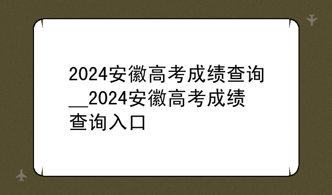 2024安徽高考成绩查询__2024安徽高考成绩查询入口