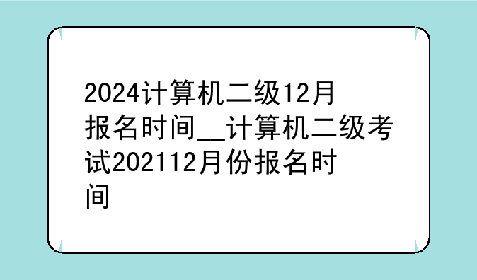 2024计算机二级12月报名时间__计算机二级考试202112月份报名时间