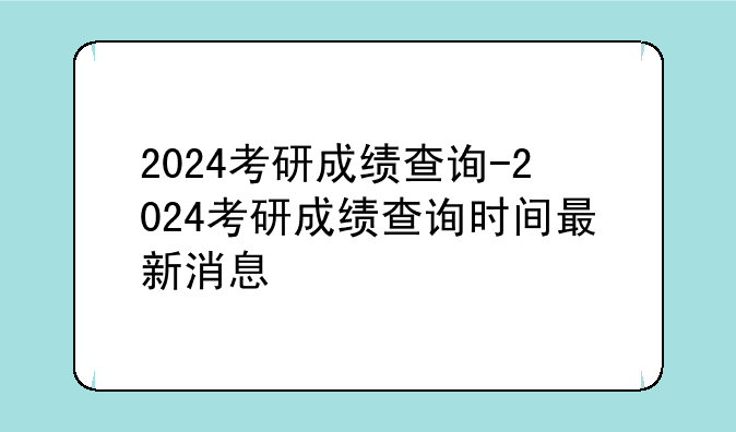 2024考研成绩查询-2024考研成绩查询时间最新消息