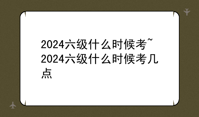 2024六级什么时候考~2024六级什么时候考几点