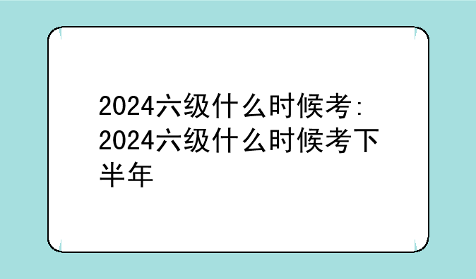 2024六级什么时候考:2024六级什么时候考下半年