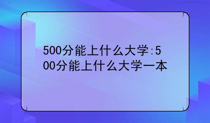 500分能上什么大学:500分能上什么大学一本