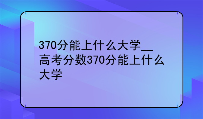370分能上什么大学__高考分数370分能上什么大学