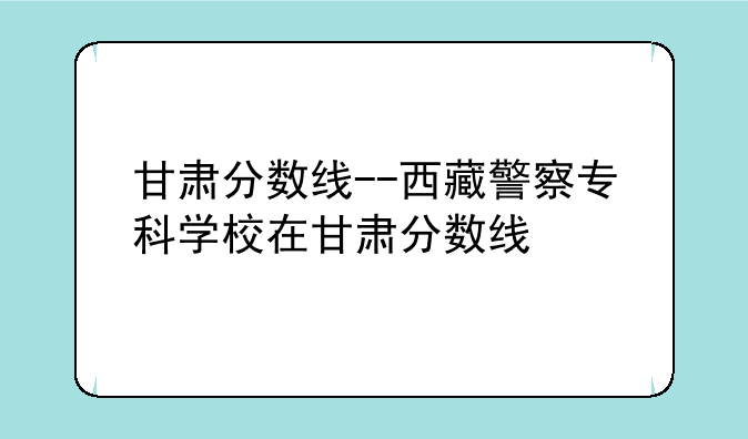 甘肃分数线--西藏警察专科学校在甘肃分数线