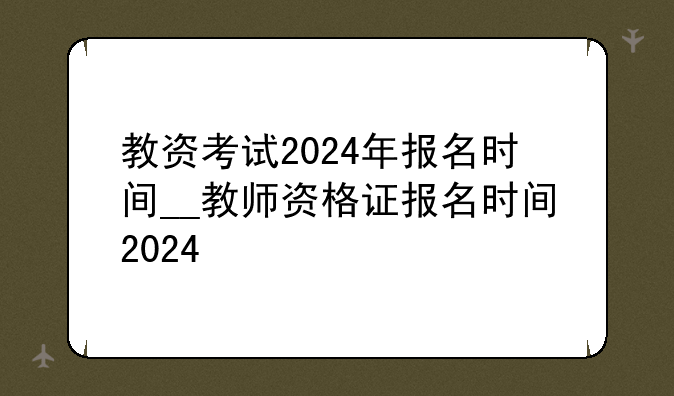 教资考试2024年报名时间__教师资格证报名时间2024
