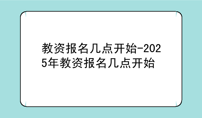 教资报名几点开始-2025年教资报名几点开始