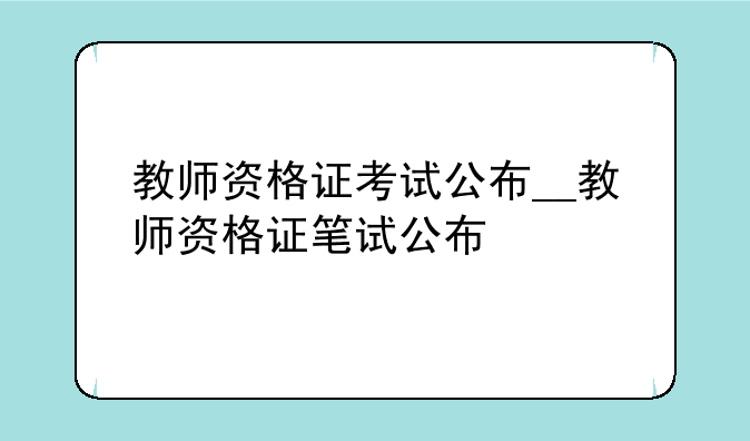 教师资格证考试公布__教师资格证笔试公布
