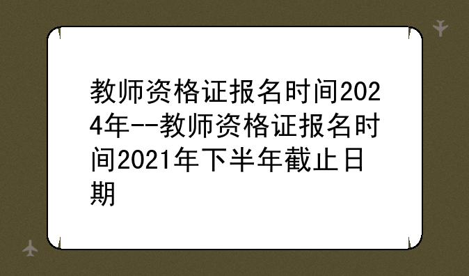 教师资格证报名时间2024年--教师资格证报名时间2021年下半年截止日期