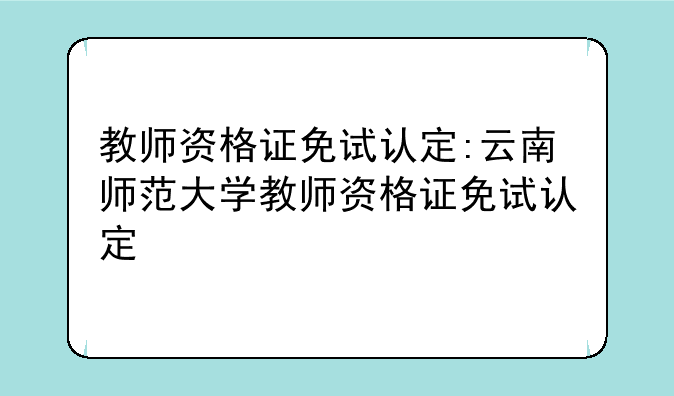 教师资格证免试认定:云南师范大学教师资格证免试认定