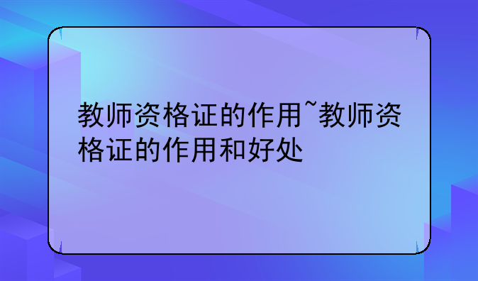 教师资格证的作用~教师资格证的作用和好处