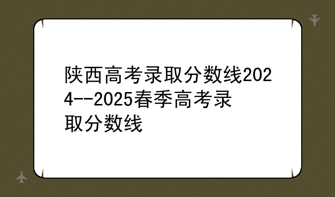 陕西高考录取分数线2024--2025春季高考录取分数线