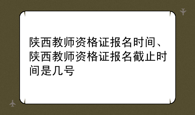 陕西教师资格证报名时间、陕西教师资格证报名截止时间是几号