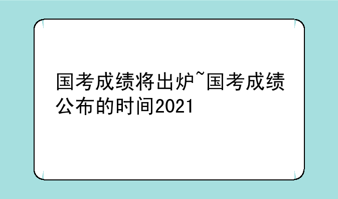 国考成绩将出炉~国考成绩公布的时间2021