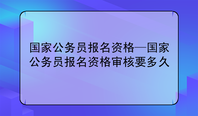 国家公务员报名资格—国家公务员报名资格审核要多久